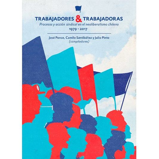 TRABAJADORES Y TRABAJADORAS. PROCESOS Y ACCION SINDICAL EN EL NEOLIBERALISMO CHILENO 1979-2017