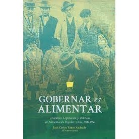 GOBERNAR ES ALIMENTAR. DISCURSOS,  LEGISLACIÓN Y POLITICAS DE ALIMENTACION POPULAR EN CHILE 1900-1950