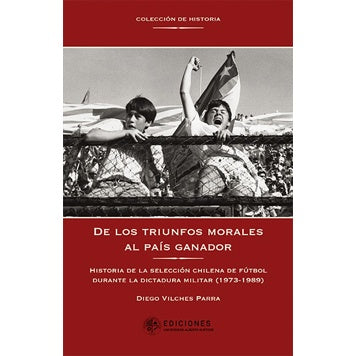 DE LOS TRIUNFOS MORALES AL PAIS GANADOR. HISTORIA DE LA SELECCION CHILENA DE FUTBOL DURANTE LA DICTADURA MILITAR (1973-1989)